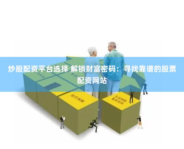 炒股配资平台选择 解锁财富密码：寻找靠谱的股票配资网站