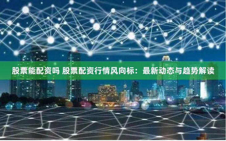 股票能配资吗 股票配资行情风向标：最新动态与趋势解读