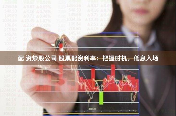 配 资炒股公司 股票配资利率：把握时机，低息入场