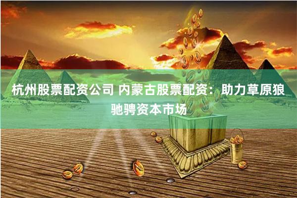 杭州股票配资公司 内蒙古股票配资：助力草原狼驰骋资本市场