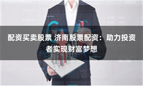 配资买卖股票 济南股票配资：助力投资者实现财富梦想