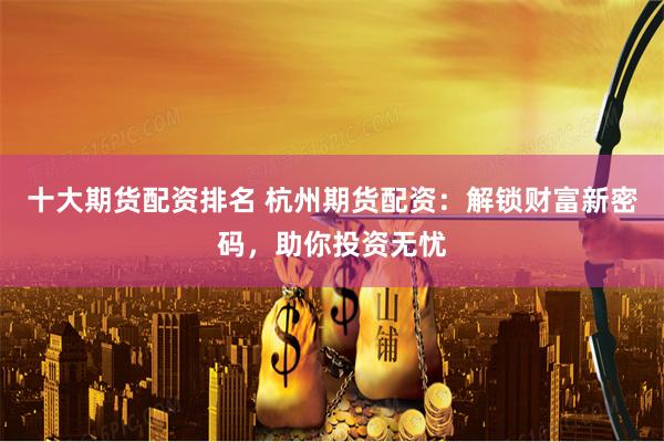 十大期货配资排名 杭州期货配资：解锁财富新密码，助你投资无忧