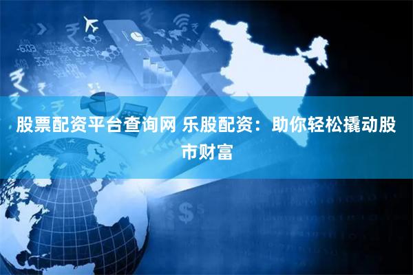 股票配资平台查询网 乐股配资：助你轻松撬动股市财富
