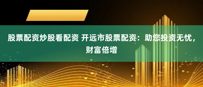 股票配资炒股看配资 开远市股票配资：助您投资无忧，财富倍增