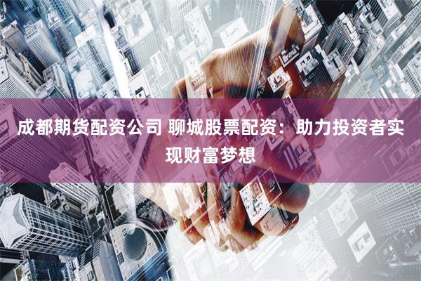成都期货配资公司 聊城股票配资：助力投资者实现财富梦想