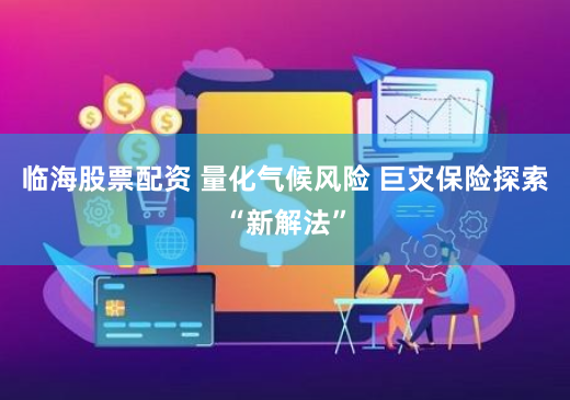 临海股票配资 量化气候风险 巨灾保险探索“新解法”