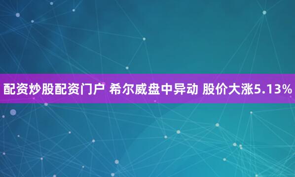 配资炒股配资门户 希尔威盘中异动 股价大涨5.13%