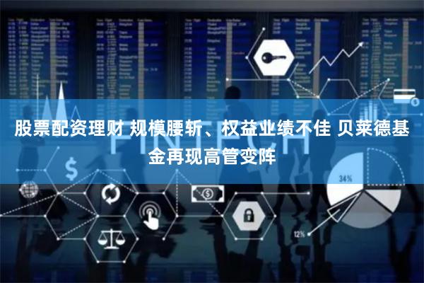 股票配资理财 规模腰斩、权益业绩不佳 贝莱德基金再现高管变阵