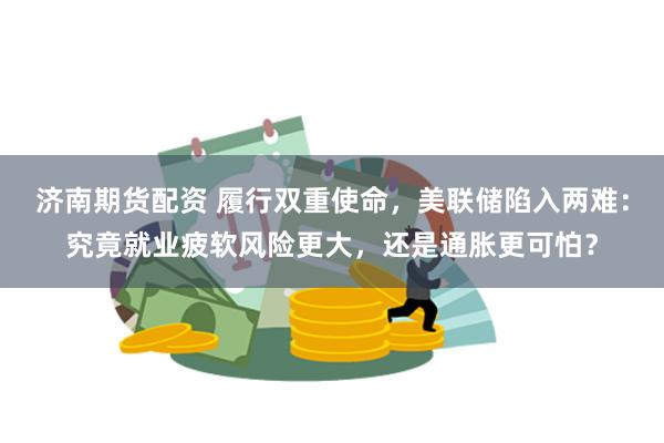 济南期货配资 履行双重使命，美联储陷入两难：究竟就业疲软风险更大，还是通胀更可怕？