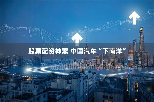 股票配资神器 中国汽车“下南洋”