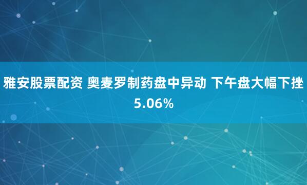 雅安股票配资 奥麦罗制药盘中异动 下午盘大幅下挫5.06%