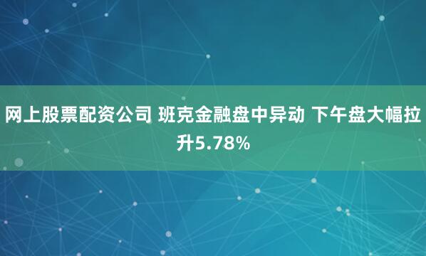 网上股票配资公司 班克金融盘中异动 下午盘大幅拉升5.78%
