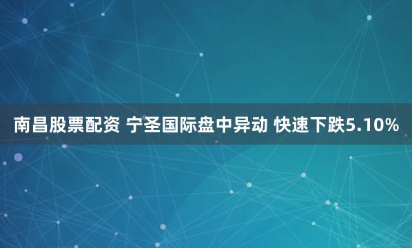 南昌股票配资 宁圣国际盘中异动 快速下跌5.10%