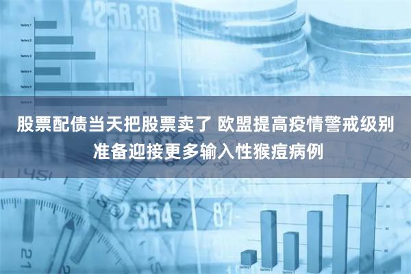 股票配债当天把股票卖了 欧盟提高疫情警戒级别 准备迎接更多输入性猴痘病例