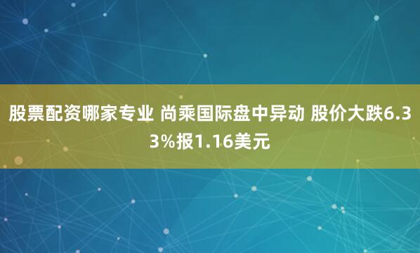 股票配资哪家专业 尚乘国际盘中异动 股价大跌6.33%报1.16美元
