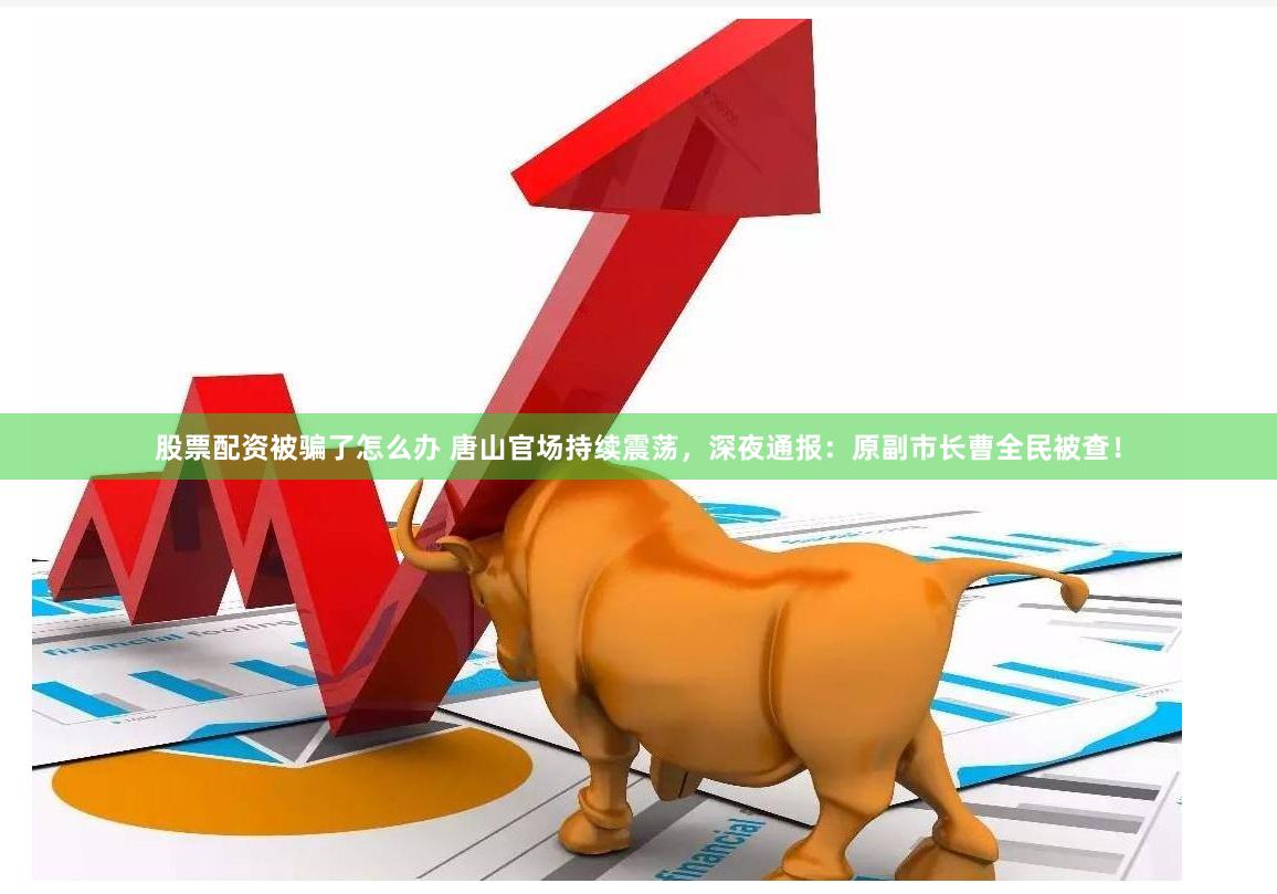 股票配资被骗了怎么办 唐山官场持续震荡，深夜通报：原副市长曹全民被查！