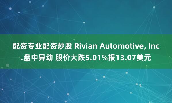 配资专业配资炒股 Rivian Automotive, Inc.盘中异动 股价大跌5.01%报13.07美元