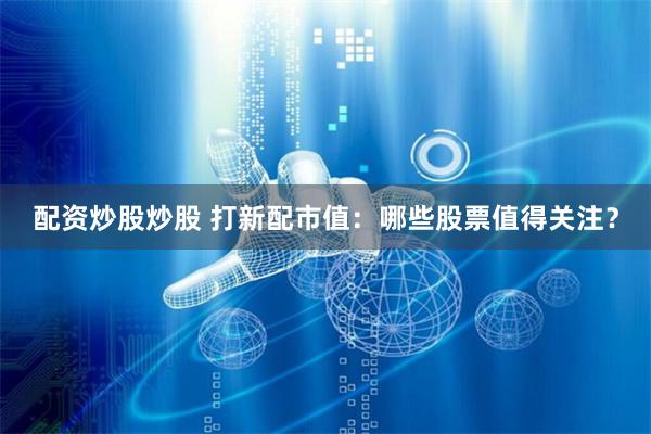 配资炒股炒股 打新配市值：哪些股票值得关注？
