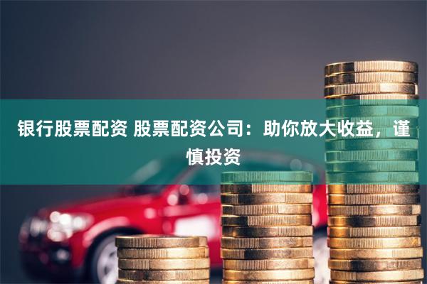 银行股票配资 股票配资公司：助你放大收益，谨慎投资