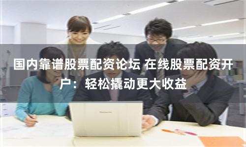 国内靠谱股票配资论坛 在线股票配资开户：轻松撬动更大收益