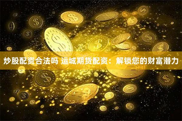 炒股配资合法吗 运城期货配资：解锁您的财富潜力