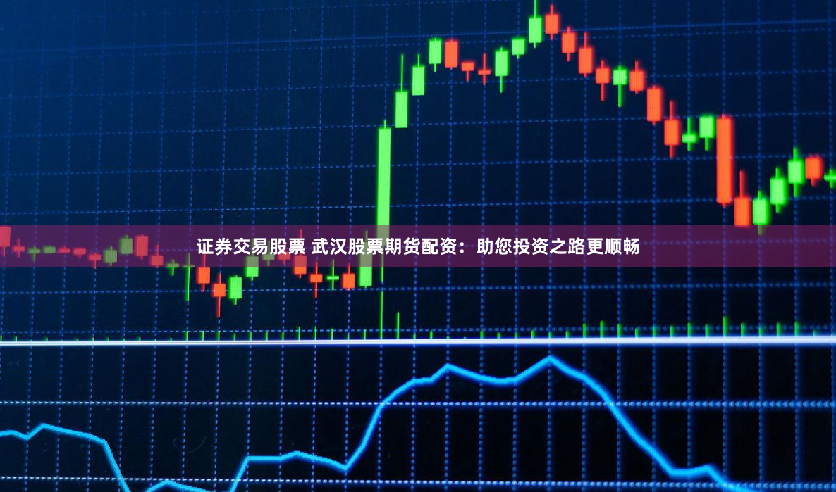证券交易股票 武汉股票期货配资：助您投资之路更顺畅