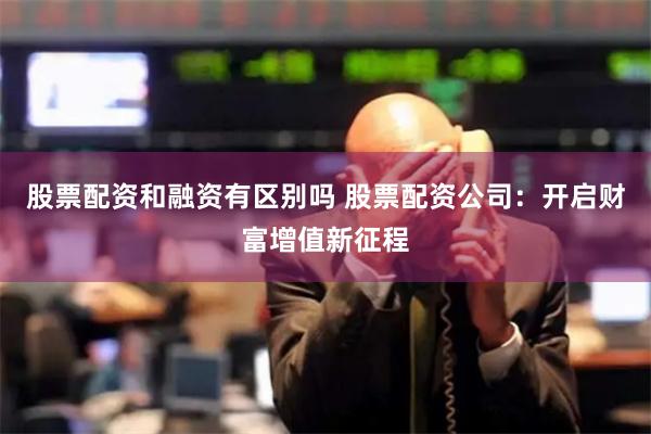 股票配资和融资有区别吗 股票配资公司：开启财富增值新征程