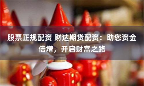 股票正规配资 财达期货配资：助您资金倍增，开启财富之路