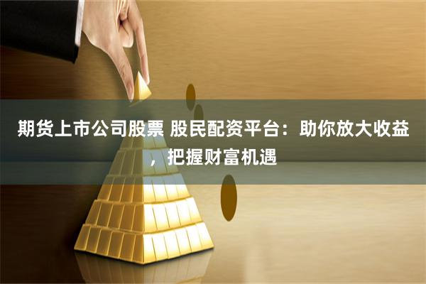 期货上市公司股票 股民配资平台：助你放大收益，把握财富机遇