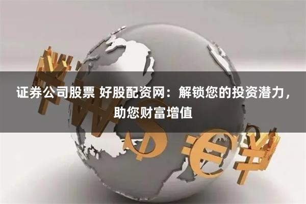 证券公司股票 好股配资网：解锁您的投资潜力，助您财富增值