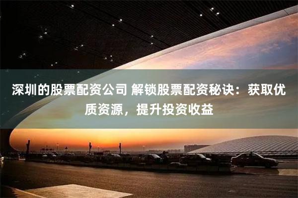 深圳的股票配资公司 解锁股票配资秘诀：获取优质资源，提升投资收益