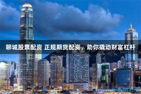 聊城股票配资 正规期货配资，助你撬动财富杠杆