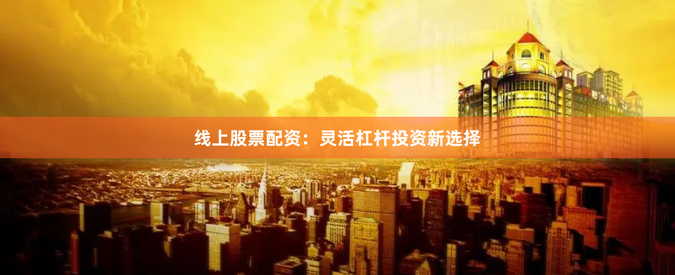 线上股票配资：灵活杠杆投资新选择